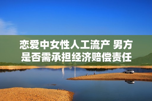 恋爱中女性人工流产 男方是否需承担经济赔偿责任
