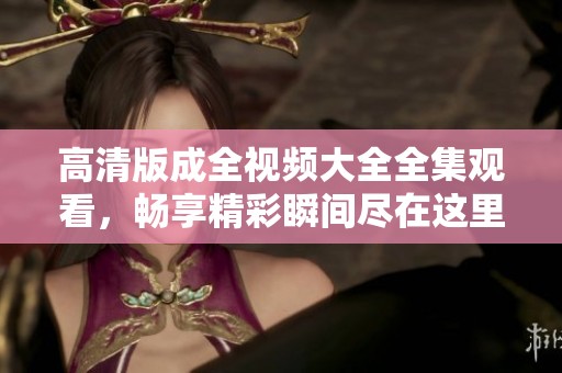 高清版成全视频大全全集观看，畅享精彩瞬间尽在这里