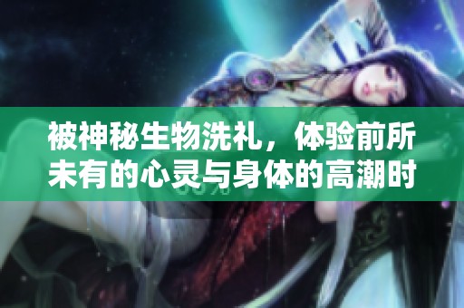被神秘生物洗礼，体验前所未有的心灵与身体的高潮时刻
