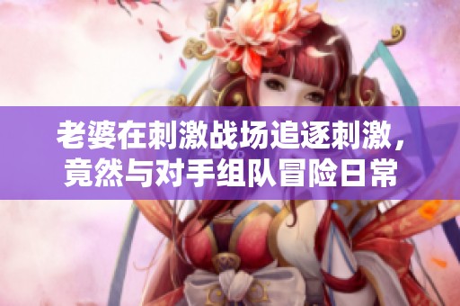 老婆在刺激战场追逐刺激，竟然与对手组队冒险日常