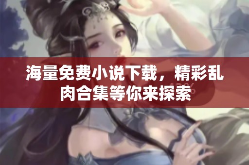 海量免费小说下载，精彩乱肉合集等你来探索