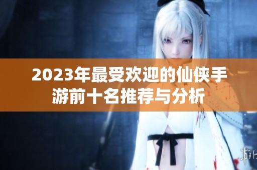 2023年最受欢迎的仙侠手游前十名推荐与分析