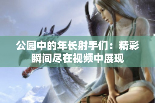公园中的年长射手们：精彩瞬间尽在视频中展现