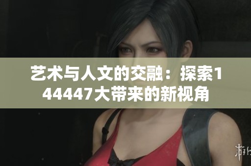 艺术与人文的交融：探索144447大带来的新视角