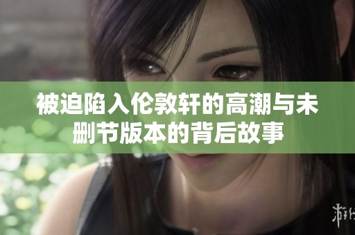 被迫陷入伦敦轩的高潮与未删节版本的背后故事