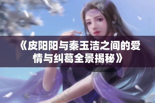 《皮阳阳与秦玉洁之间的爱情与纠葛全景揭秘》