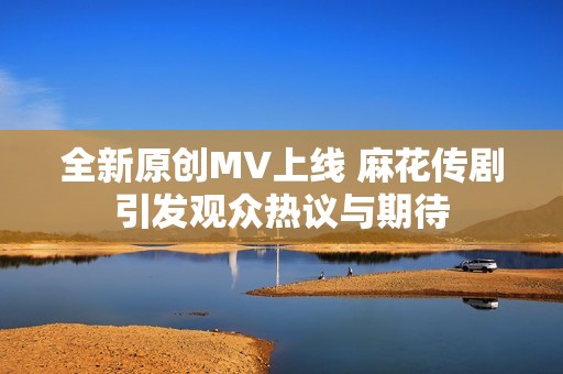 全新原创MV上线 麻花传剧引发观众热议与期待