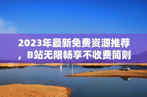 2023年最新免费资源推荐，B站无限畅享不收费简则