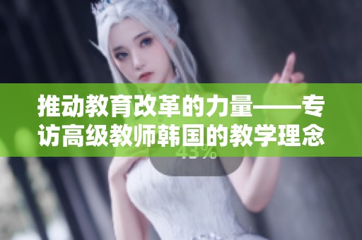推动教育改革的力量——专访高级教师韩国的教学理念与实践探索