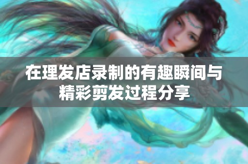 在理发店录制的有趣瞬间与精彩剪发过程分享