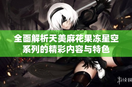 全面解析天美麻花果冻星空系列的精彩内容与特色