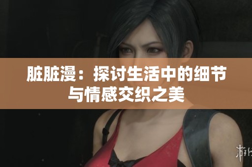 脏脏漫：探讨生活中的细节与情感交织之美