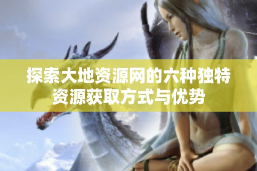 探索大地资源网的六种独特资源获取方式与优势