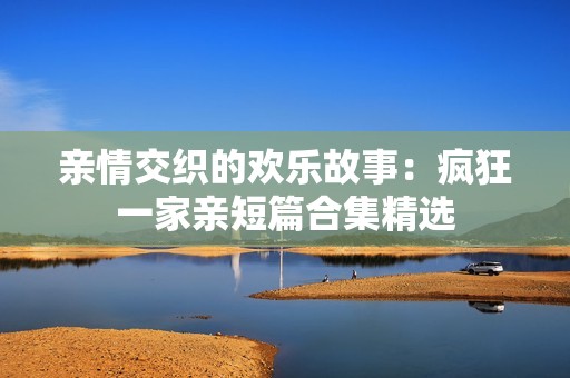 亲情交织的欢乐故事：疯狂一家亲短篇合集精选