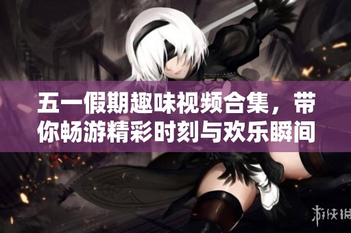 五一假期趣味视频合集，带你畅游精彩时刻与欢乐瞬间