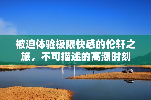 被迫体验极限快感的伦轩之旅，不可描述的高潮时刻