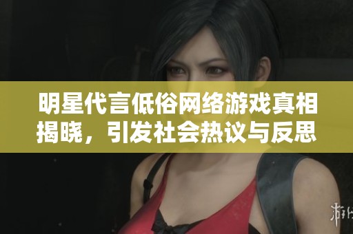 明星代言低俗网络游戏真相揭晓，引发社会热议与反思
