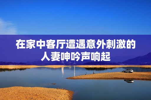 在家中客厅遭遇意外刺激的人妻呻吟声响起