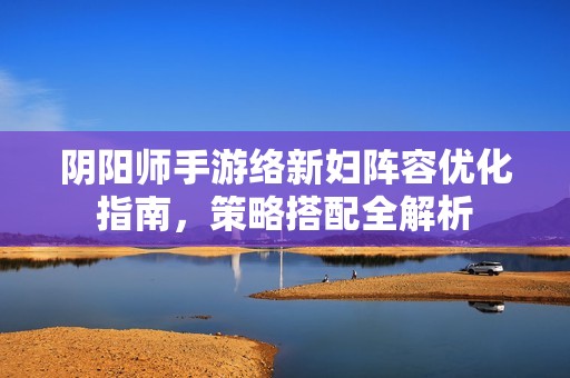 阴阳师手游络新妇阵容优化指南，策略搭配全解析