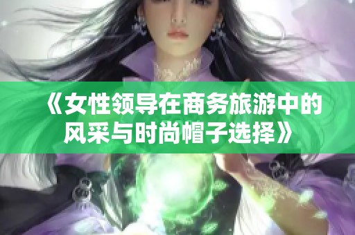 《女性领导在商务旅游中的风采与时尚帽子选择》