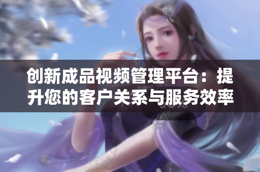 创新成品视频管理平台：提升您的客户关系与服务效率