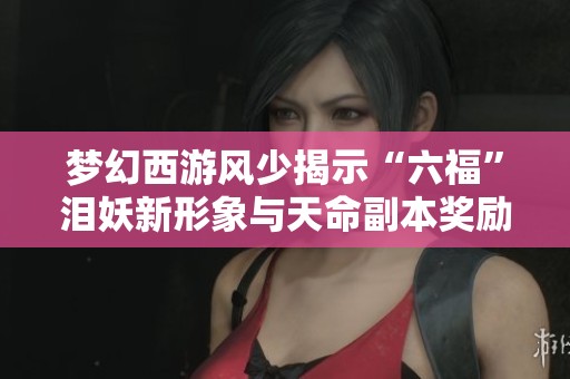 梦幻西游风少揭示“六福”泪妖新形象与天命副本奖励机制分析