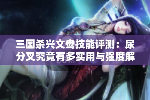 三国杀兴文鸯技能评测：尿分叉究竟有多实用与强度解析