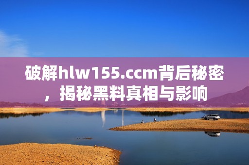 破解hlw155.ccm背后秘密，揭秘黑料真相与影响