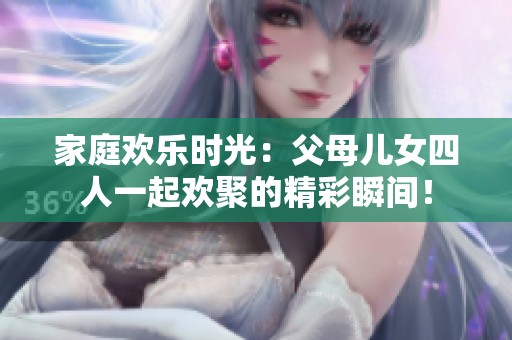 家庭欢乐时光：父母儿女四人一起欢聚的精彩瞬间！