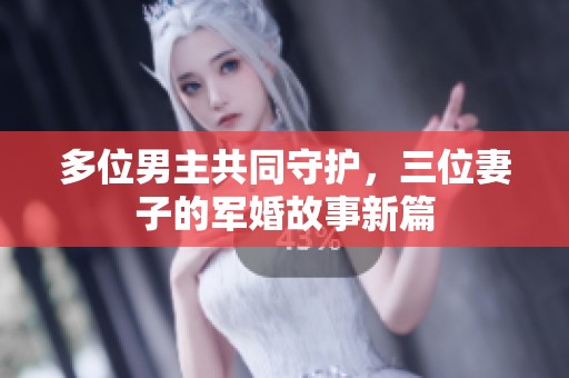 多位男主共同守护，三位妻子的军婚故事新篇