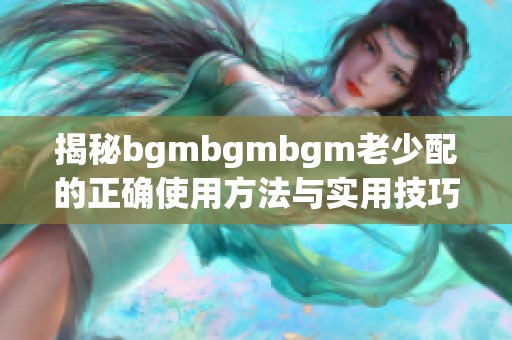 揭秘bgmbgmbgm老少配的正确使用方法与实用技巧