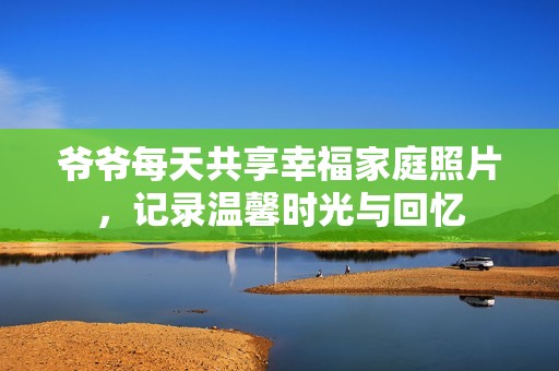 爷爷每天共享幸福家庭照片，记录温馨时光与回忆