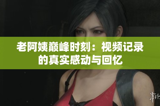 老阿姨巅峰时刻：视频记录的真实感动与回忆