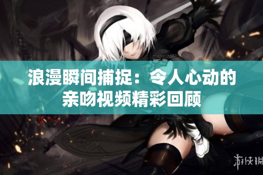 浪漫瞬间捕捉：令人心动的亲吻视频精彩回顾