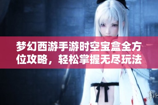 梦幻西游手游时空宝盒全方位攻略，轻松掌握无尽玩法秘诀