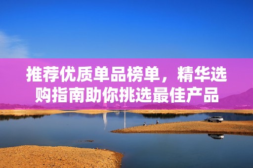 推荐优质单品榜单，精华选购指南助你挑选最佳产品