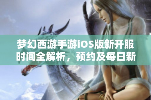 梦幻西游手游iOS版新开服时间全解析，预约及每日新区开放详情汇总