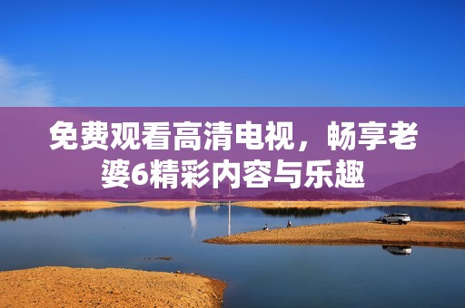 免费观看高清电视，畅享老婆6精彩内容与乐趣
