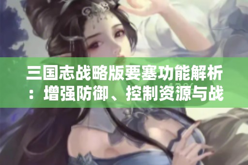 三国志战略版要塞功能解析：增强防御、控制资源与战略布局