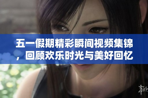 五一假期精彩瞬间视频集锦，回顾欢乐时光与美好回忆