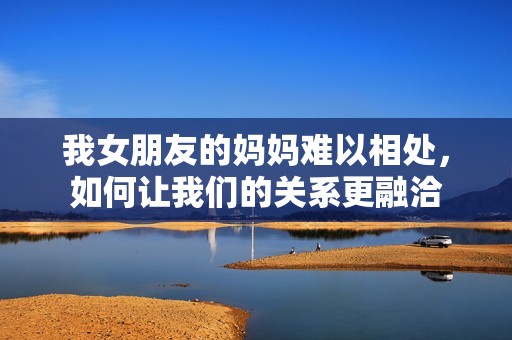 我女朋友的妈妈难以相处，如何让我们的关系更融洽