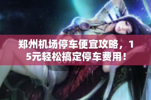 郑州机场停车便宜攻略，15元轻松搞定停车费用！