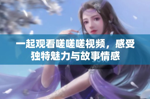 一起观看嗟嗟嗟视频，感受独特魅力与故事情感