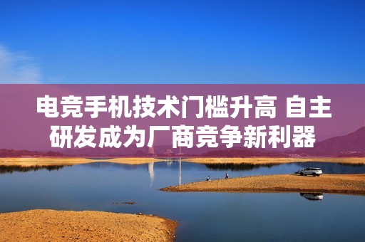电竞手机技术门槛升高 自主研发成为厂商竞争新利器