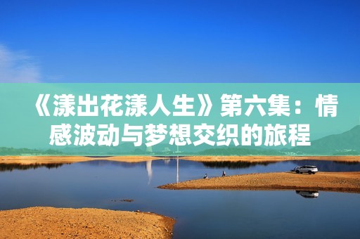 《漾出花漾人生》第六集：情感波动与梦想交织的旅程