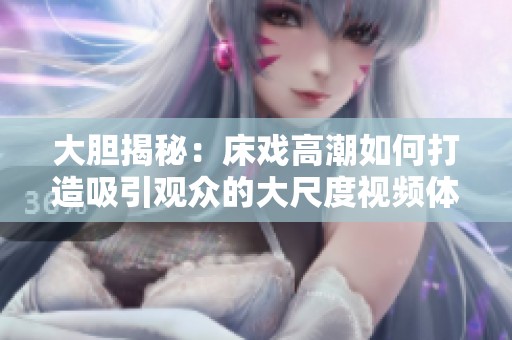 大胆揭秘：床戏高潮如何打造吸引观众的大尺度视频体验