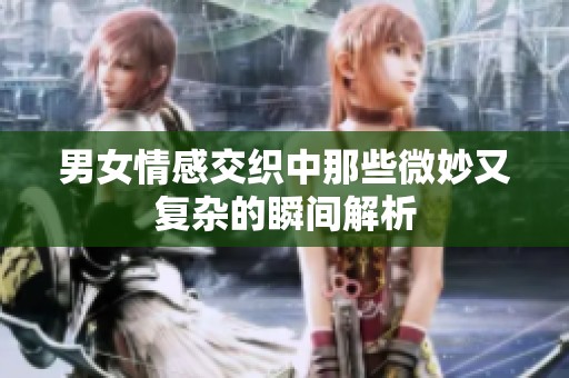 男女情感交织中那些微妙又复杂的瞬间解析