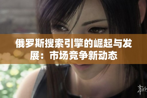 俄罗斯搜索引擎的崛起与发展：市场竞争新动态