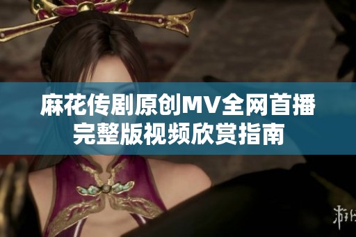 麻花传剧原创MV全网首播完整版视频欣赏指南