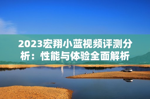 2023宏翔小蓝视频评测分析：性能与体验全面解析
